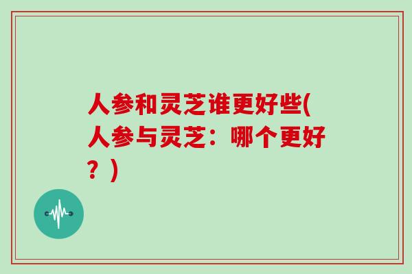 人参和灵芝谁更好些(人参与灵芝:哪个更好?)