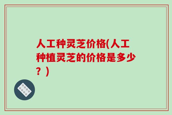 人工种灵芝价格(人工种植灵芝的价格是多少?)