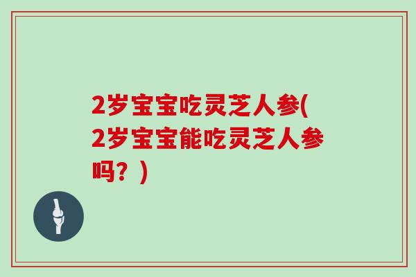 2岁宝宝吃灵芝人参(2岁宝宝能吃灵芝人参吗?)
