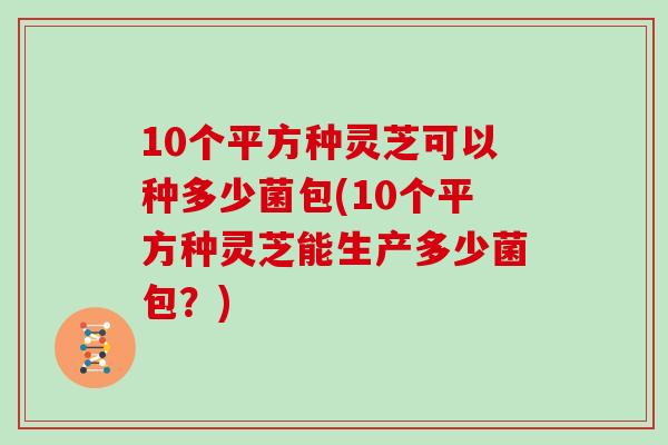10个平方种灵芝可以种多少菌包(10个平方种灵芝能生产多少菌包?)