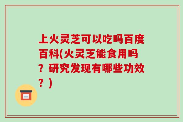 上火灵芝可以吃吗百度百科(火灵芝能食用吗?研究发现有哪些功效?)