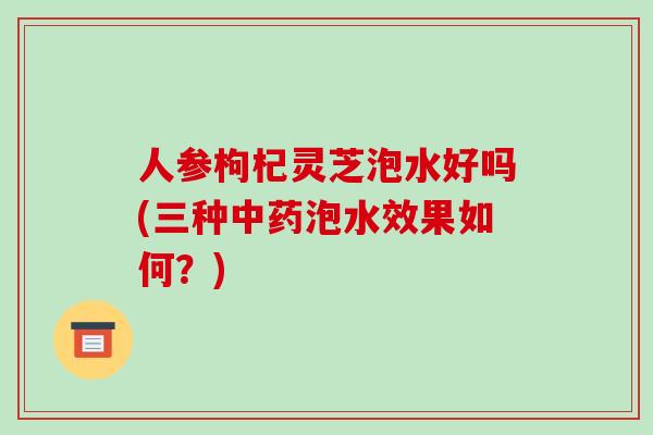 人参枸杞灵芝泡水好吗(三种中药泡水效果如何?)