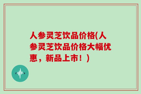 人参灵芝饮品价格(人参灵芝饮品价格大幅优惠,新品上市!)