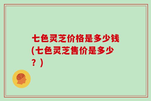 七色灵芝价格是多少钱(七色灵芝售价是多少？)