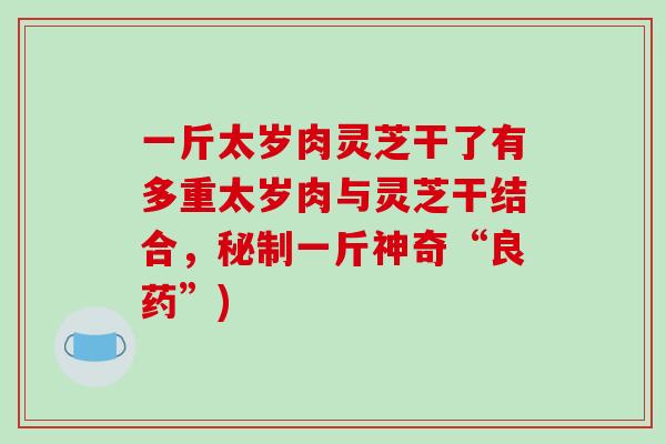 一斤太岁肉灵芝干了有多重太岁肉与灵芝干结合,秘制一斤神奇“良药”)