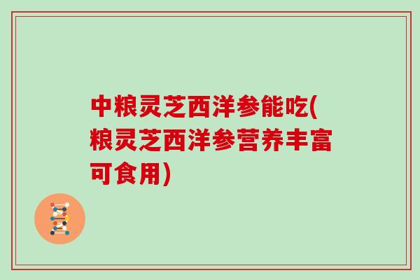 中粮灵芝西洋参能吃(粮灵芝西洋参营养丰富可食用)