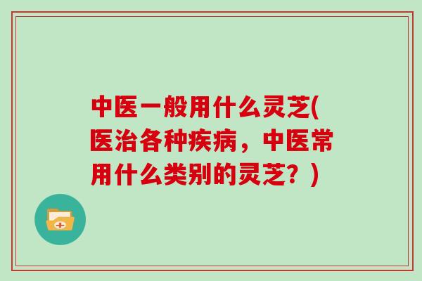 中医一般用什么灵芝(医治各种疾病,中医常用什么类别的灵芝?)