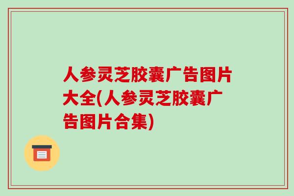 人参灵芝胶囊广告图片大全(人参灵芝胶囊广告图片合集)