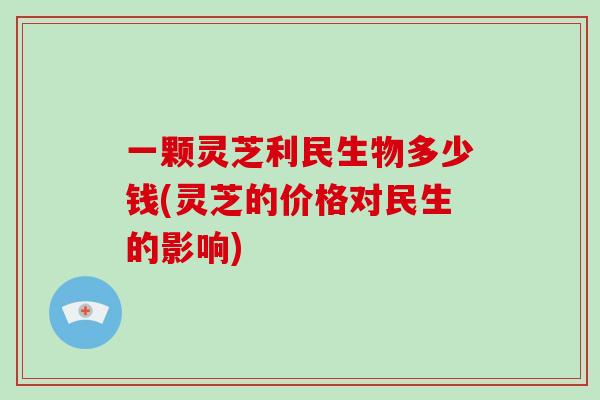 一颗灵芝利民生物多少钱(灵芝的价格对民生的影响)
