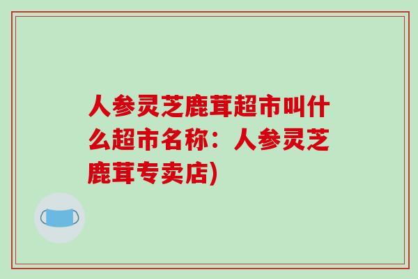 人参灵芝鹿茸超市叫什么超市名称：人参灵芝鹿茸专卖店)
