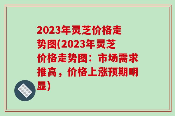 2023年灵芝价格走势图(2023年灵芝价格走势图:市场需求推高,价格上涨预期明显)
