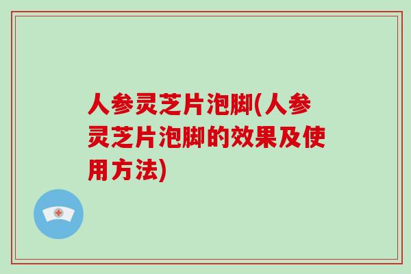 人参灵芝片泡脚(人参灵芝片泡脚的效果及使用方法)