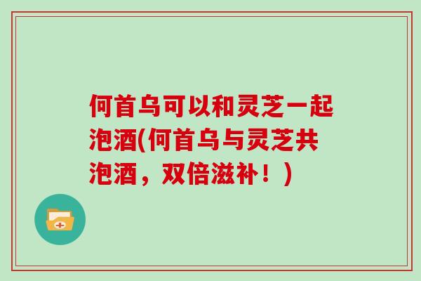 何首乌可以和灵芝一起泡酒(何首乌与灵芝共泡酒,双倍滋补!)