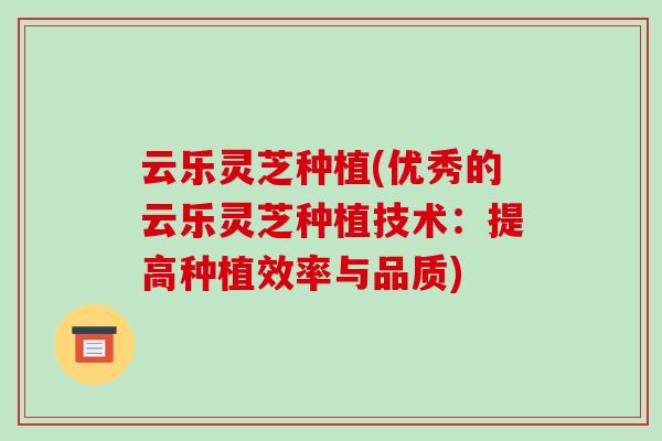 云乐灵芝种植(优秀的云乐灵芝种植技术：提高种植效率与品质)