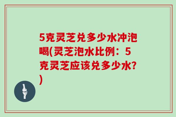 5克灵芝兑多少水冲泡喝(灵芝泡水比例:5克灵芝应该兑多少水?)