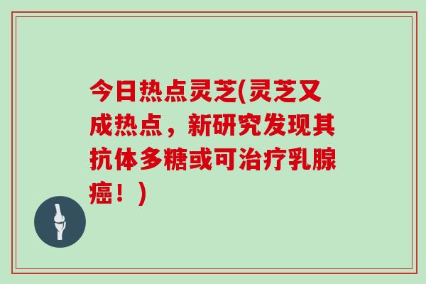 今日热点灵芝(灵芝又成热点,新研究发现其抗体多糖或可治疗乳腺癌!)