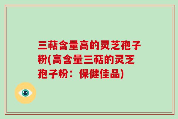 三萜含量高的灵芝孢子粉(高含量三萜的灵芝孢子粉：保健佳品)
