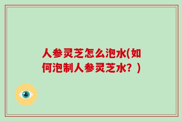 人参灵芝怎么泡水(如何泡制人参灵芝水？)