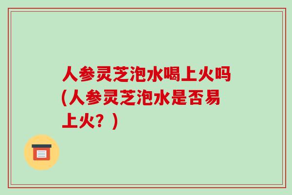 人参灵芝泡水喝上火吗(人参灵芝泡水是否易上火?)