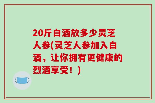 20斤白酒放多少灵芝人参(灵芝人参加入白酒,让你拥有更健康的烈酒享受!)