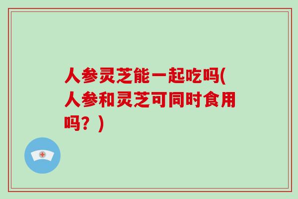人参灵芝能一起吃吗(人参和灵芝可同时食用吗？)