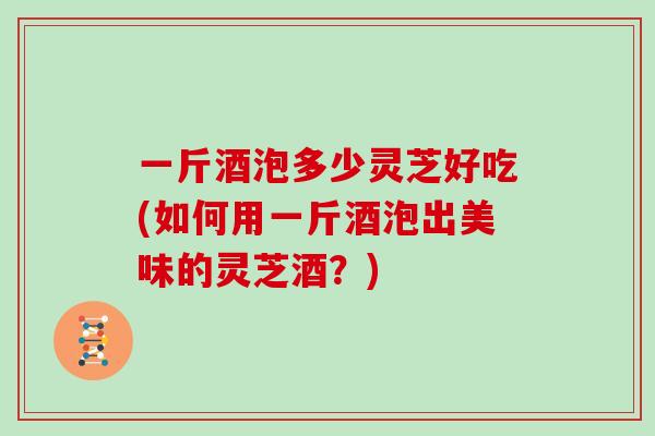一斤酒泡多少灵芝好吃(如何用一斤酒泡出美味的灵芝酒?)
