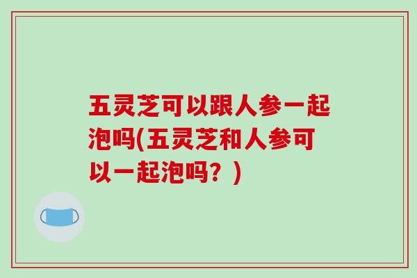 五灵芝可以跟人参一起泡吗(五灵芝和人参可以一起泡吗？)