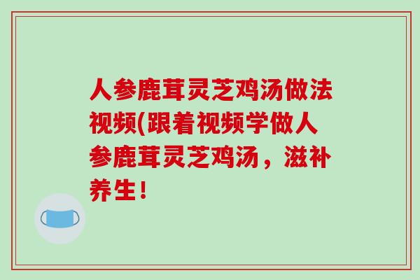 人参鹿茸灵芝鸡汤做法视频(跟着视频学做人参鹿茸灵芝鸡汤,滋补养生!