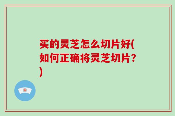 买的灵芝怎么切片好(如何正确将灵芝切片?)