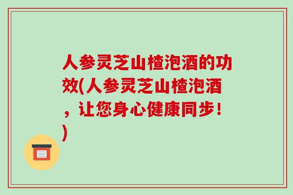 人参灵芝山楂泡酒的功效(人参灵芝山楂泡酒,让您身心健康同步!)