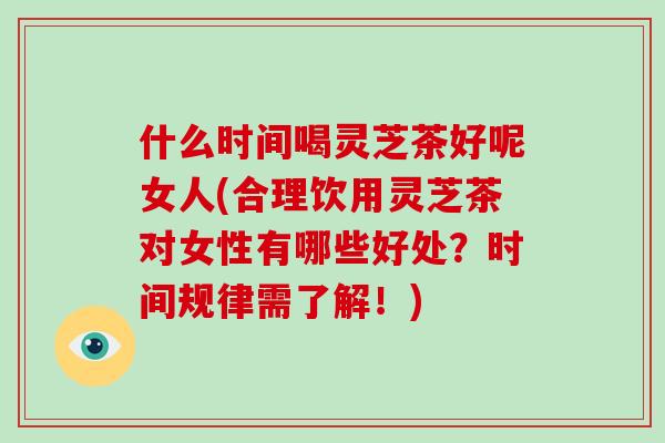 什么时间喝灵芝茶好呢女人(合理饮用灵芝茶对女性有哪些好处？时间规律需了解！)