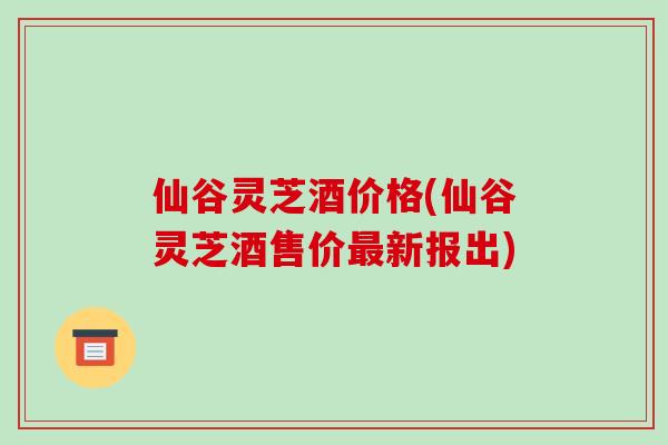 仙谷灵芝酒价格(仙谷灵芝酒售价最新报出)