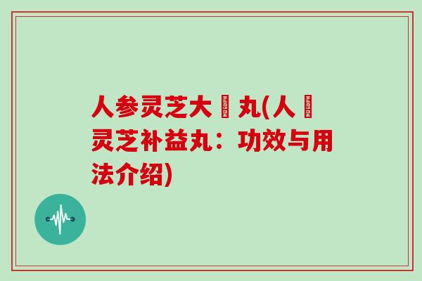 人参灵芝大補丸(人蔘灵芝补益丸:功效与用法介绍)
