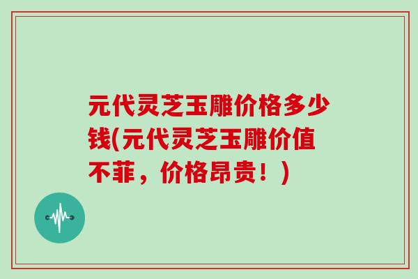 元代灵芝玉雕价格多少钱(元代灵芝玉雕价值不菲,价格昂贵!)