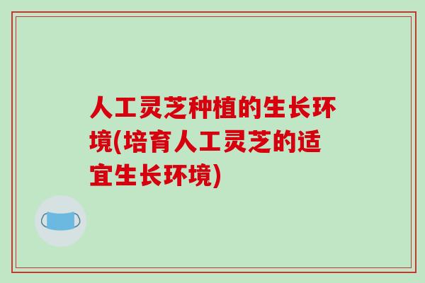 人工灵芝种植的生长环境(培育人工灵芝的适宜生长环境)