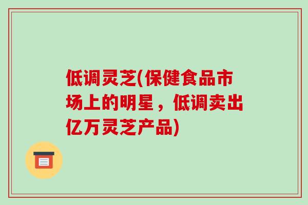 低调灵芝(保健食品市场上的明星,低调卖出亿万灵芝产品)