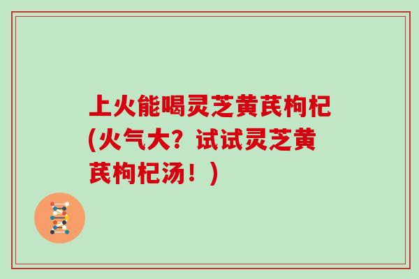 上火能喝灵芝黄芪枸杞(火气大？试试灵芝黄芪枸杞汤！)