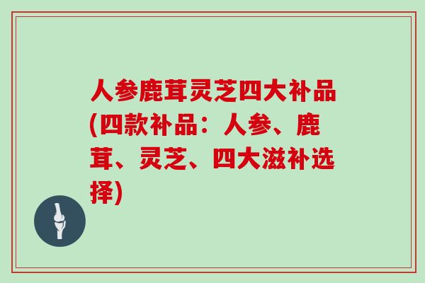 人参鹿茸灵芝四大补品(四款补品:人参、鹿茸、灵芝、四大滋补选择)
