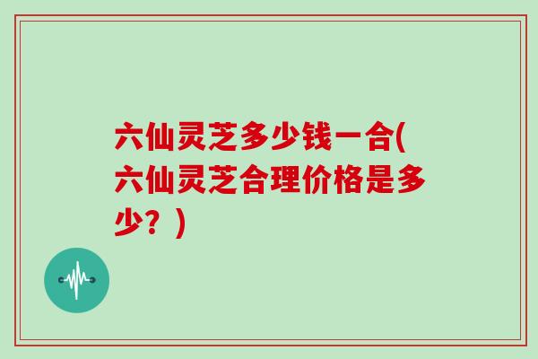 六仙灵芝多少钱一合(六仙灵芝合理价格是多少?)