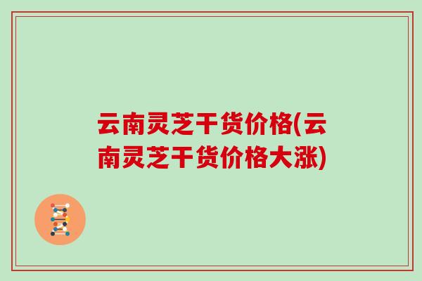 云南灵芝干货价格(云南灵芝干货价格大涨)
