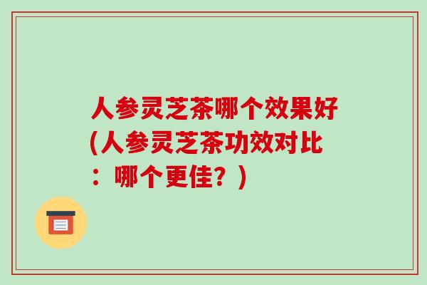 人参灵芝茶哪个效果好(人参灵芝茶功效对比：哪个更佳？)