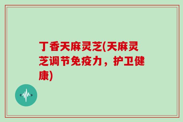 丁香天麻灵芝(天麻灵芝调节免疫力，护卫健康)