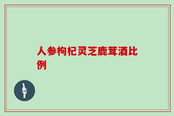 人参枸杞灵芝鹿茸酒比例