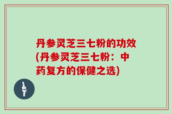 丹参灵芝三七粉的功效(丹参灵芝三七粉:中药复方的保健之选)