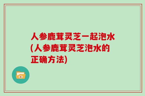 人参鹿茸灵芝一起泡水(人参鹿茸灵芝泡水的正确方法)