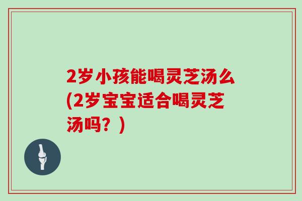 2岁小孩能喝灵芝汤么(2岁宝宝适合喝灵芝汤吗?)