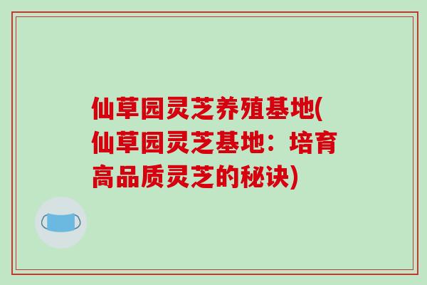 仙草园灵芝养殖基地(仙草园灵芝基地：培育高品质灵芝的秘诀)