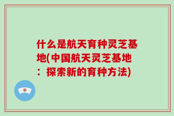 什么是航天育种灵芝基地(中国航天灵芝基地:探索新的育种方法)