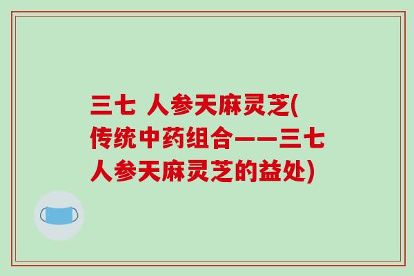 三七 人参天麻灵芝(传统中药组合——三七人参天麻灵芝的益处)