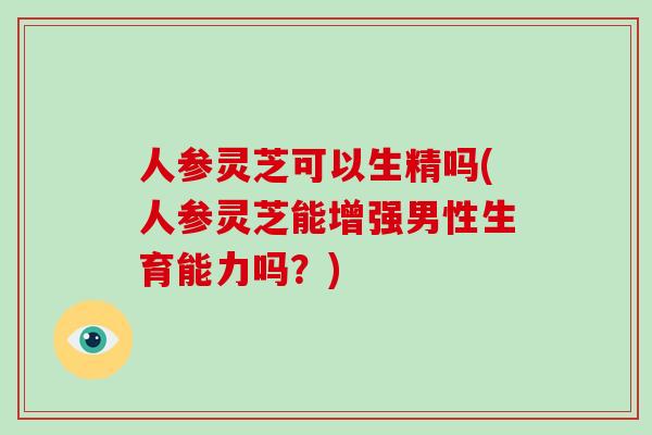 人参灵芝可以生精吗(人参灵芝能增强男性生育能力吗?)